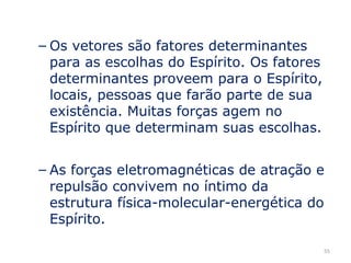 – Os vetores são fatores determinantes
  para as escolhas do Espírito. Os fatores
  determinantes proveem para o Espírito,
  locais, pessoas que farão parte de sua
  existência. Muitas forças agem no
  Espírito que determinam suas escolhas.


– As forças eletromagnéticas de atração e
  repulsão convivem no íntimo da
  estrutura física-molecular-energética do
  Espírito.

                                             55
 