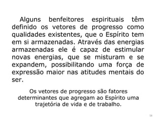 Alguns benfeitores espirituais têm
definido os vetores de progresso como
qualidades existentes, que o Espírito tem
em si armazenadas. Através das energias
armazenadas ele é capaz de estimular
novas energias, que se misturam e se
expandem, possibilitando uma força de
expressão maior nas atitudes mentais do
ser.
     Os vetores de progresso são fatores
 determinantes que agregam ao Espírito uma
       trajetória de vida e de trabalho.
                                             58
 