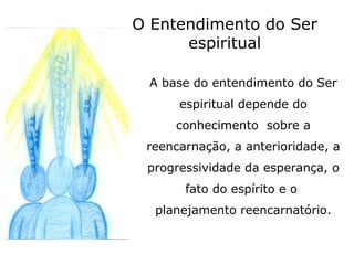 O Entendimento do Ser
      espiritual

 A base do entendimento do Ser
      espiritual depende do
     conhecimento sobre a
 reencarnação, a anterioridade, a
 progressividade da esperança, o
       fato do espírito e o
  planejamento reencarnatório.
 