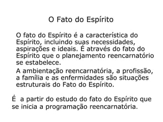 O Fato do Espírito

 O fato do Espírito é a característica do
 Espírito, incluindo suas necessidades,
 aspirações e ideais. É através do fato do
 Espírito que o planejamento reencarnatório
 se estabelece.
 A ambientação reencarnatória, a profissão,
 a família e as enfermidades são situações
 estruturais do Fato do Espírito.

É a partir do estudo do fato do Espírito que
se inicia a programação reencarnatória.
 