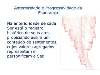 Anterioridade e Progressividade da
               Esperança

Na anterioridade de cada
Ser está o registro
histórico de seus atos,
propiciando assim um
conteúdo de sentimentos,
cujos valores agregados
representam e
personificam o Ser.
 