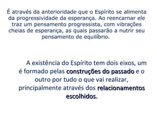É através da anterioridade que o Espírito se alimenta
da progressividade da esperança. Ao reencarnar ele
  traz um pensamento progressista, com vibrações
 cheias de esperança, as quais passarão a nutrir seu
             pensamento de equilíbrio.




       A existência do Espírito tem dois eixos, um
    é formado pelas construções do passado e o
          outro por tudo o que vai realizar,
    principalmente através dos relacionamentos
                     escolhidos.
 