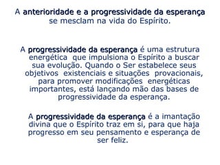 A anterioridade e a progressividade da esperança
         se mesclam na vida do Espírito.


 A progressividade da esperança é uma estrutura
   energética que impulsiona o Espírito a buscar
    sua evolução. Quando o Ser estabelece seus
  objetivos existenciais e situações provacionais,
      para promover modificações energéticas
   importantes, está lançando mão das bases de
           progressividade da esperança.

   A progressividade da esperança é a imantação
   divina que o Espírito traz em si, para que haja
   progresso em seu pensamento e esperança de
                      ser feliz.
 