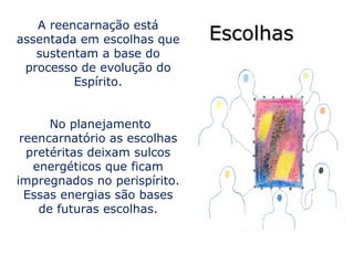 A reencarnação está
assentada em escolhas que     Escolhas
   sustentam a base do
 processo de evolução do
         Espírito.


      No planejamento
 reencarnatório as escolhas
  pretéritas deixam sulcos
   energéticos que ficam
impregnados no perispírito.
  Essas energias são bases
    de futuras escolhas.
 