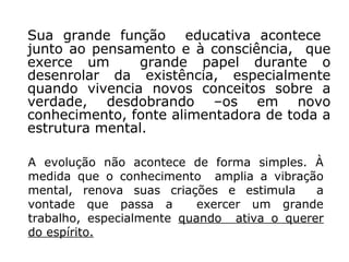 Sua grande função educativa acontece
junto ao pensamento e à consciência, que
exerce um      grande papel durante o
desenrolar da existência, especialmente
quando vivencia novos conceitos sobre a
verdade, desdobrando –os em novo
conhecimento, fonte alimentadora de toda a
estrutura mental.

A evolução não acontece de forma simples. À
medida que o conhecimento amplia a vibração
mental, renova suas criações e estimula     a
vontade que passa a        exercer um grande
trabalho, especialmente quando ativa o querer
do espírito.
 