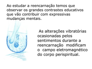 Ao estudar a reencarnação temos que
observar os grandes contrastes educativos
que vão contribuir com expressivas
mudanças mentais.


                 As alterações vibratórias
                ocasionadas pelos
                sentimentos durante a
                reencarnação modificam
                o campo eletromagnético
                do corpo perispiritual.
 