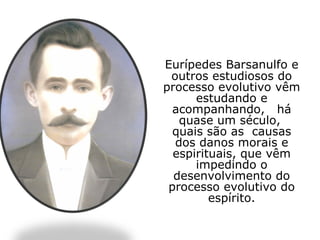 Eurípedes Barsanulfo e
 outros estudiosos do
processo evolutivo vêm
      estudando e
  acompanhando, há
   quase um século,
  quais são as causas
  dos danos morais e
  espirituais, que vêm
      impedindo o
  desenvolvimento do
 processo evolutivo do
         espírito.
 