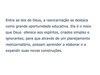 Entre as leis de Deus, a reencarnação se destaca
como grande oportunidade educativa. Ela é o meio
que Deus oferece aos espíritos, criados simples e
ignorantes, para que através de um planejamento
reencarnatório, possam aprender a elaborar e a
expandir suas novas construções.
 