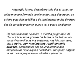A geração futura, desembaraçada das escórias do
velho mundo e formada de elementos mais depurados, se
achará possuída de idéias e de sentimentos muito diversos
dos da geração presente, que se vai a passo de gigante.


  De duas maneiras se opera a marcha progressiva da
  Humanidade: uma gradual e lenta, a traduzir-se por
  sucessivas melhoras nos costumes, nas leis, nos usos,
  etc; a outra, por movimentos relativamente
  bruscos, semelhantes aos de uma torrente que,
  rompendo os diques que a continham, transpõem nalguns
   anos o espaço que levaria séculos a percorrer.
 