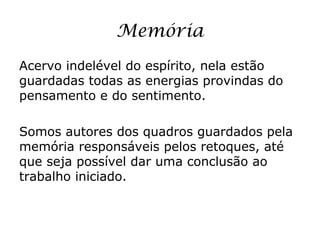 Memória
Acervo indelével do espírito, nela estão
guardadas todas as energias provindas do
pensamento e do sentimento.

Somos autores dos quadros guardados pela
memória responsáveis pelos retoques, até
que seja possível dar uma conclusão ao
trabalho iniciado.
 