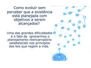 Como evoluir sem
perceber que a existência
   está planejada com
    objetivos a serem
      alcançados?

Uma das grandes dificuldades
  é o fato de ignorarmos o
planejamento reencarnatório
 estabelecido nos princípios
 das leis que regem a vida.
 