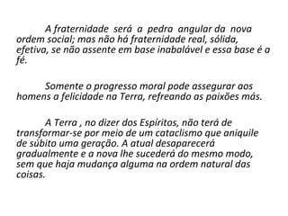 A fraternidade será a pedra angular da nova
ordem social; mas não há fraternidade real, sólida,
efetiva, se não assente em base inabalável e essa base é a
fé.

     Somente o progresso moral pode assegurar aos
homens a felicidade na Terra, refreando as paixões más.

       A Terra , no dizer dos Espíritos, não terá de
transformar-se por meio de um cataclismo que aniquile
de súbito uma geração. A atual desaparecerá
gradualmente e a nova lhe sucederá do mesmo modo,
sem que haja mudança alguma na ordem natural das
coisas.
 