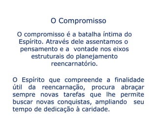 O Compromisso
 O compromisso é a batalha íntima do
 Espírito. Através dele assentamos o
  pensamento e a vontade nos eixos
     estruturais do planejamento
            reencarnatório.

O Espírito que compreende a finalidade
útil da reencarnação, procura abraçar
sempre novas tarefas que lhe permite
buscar novas conquistas, ampliando seu
tempo de dedicação à caridade.
 