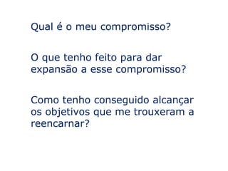 Qual é o meu compromisso?


O que tenho feito para dar
expansão a esse compromisso?


Como tenho conseguido alcançar
os objetivos que me trouxeram a
reencarnar?
 