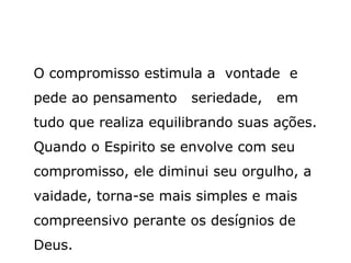O compromisso estimula a vontade e
pede ao pensamento    seriedade,   em
tudo que realiza equilibrando suas ações.
Quando o Espirito se envolve com seu
compromisso, ele diminui seu orgulho, a
vaidade, torna-se mais simples e mais
compreensivo perante os desígnios de
Deus.
 