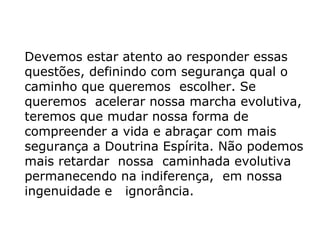 Devemos estar atento ao responder essas
questões, definindo com segurança qual o
caminho que queremos escolher. Se
queremos acelerar nossa marcha evolutiva,
teremos que mudar nossa forma de
compreender a vida e abraçar com mais
segurança a Doutrina Espírita. Não podemos
mais retardar nossa caminhada evolutiva
permanecendo na indiferença, em nossa
ingenuidade e ignorância.
 