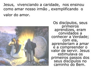 Jesus, vivenciando a caridade, nos ensinou
como amar nosso irmão , exemplificando o
valor do amor.

                         Os discípulos, seus
                              primeiros
                          aprendizes, eram
                            convidados a
                        conhecer a Verdade;
                               com ela,
                        aprenderiam a amar
                         e a compreender o
                        valor de servir. Jesus
                            estimulava os
                        primeiros passos dos
                         seus discípulos no
                         caminho do Bem.
 