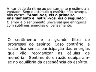 A caridade dá ritmo ao pensamento e estimula a
vontade. Sem o estímulo o espírito não avança,
não cresce. “Amai-vos, eis o primeiro
ensinamento e instrui-vos, eis o segundo”.
O amor é o sentimento universal que enriquece
com sublimes energias o pensamento.



O sentimento é o grande filtro de
progresso do espírito. Caso contrário, a
razão fica sem a participação das energias
que vão reorganizar as células da
memória. Sentimento e razão equiparam-
se no equilíbrio da ascendência do espírito.
 