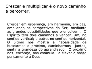 Crescer e multiplicar é o novo caminho
a percorrer.


Crescer em esperança, em harmonia, em paz,
ampliando as perspectivas do Ser, mediante
as grandes possibilidades que o envolvem. O
Espírito tem dois caminhos a vencer. Um, no
sentido vertical; o outro, no sentido horizontal.
O último nos mostra a necessidade de
buscarmos o próximo, caminharmos juntos,
sentir a grandeza do aprendizado. O próximo
nos encoraja, nos estimula a elevar o nosso
pensamento a Deus.
 