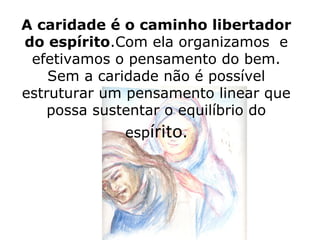 A caridade é o caminho libertador
do espírito.Com ela organizamos e
 efetivamos o pensamento do bem.
    Sem a caridade não é possível
estruturar um pensamento linear que
    possa sustentar o equilíbrio do
             espírito.
 