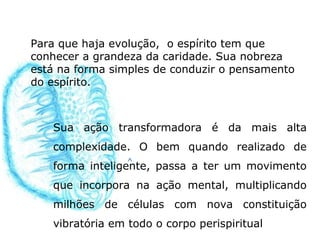 Para que haja evolução, o espírito tem que
conhecer a grandeza da caridade. Sua nobreza
está na forma simples de conduzir o pensamento
do espírito.



   Sua ação transformadora é da mais alta
   complexidade. O bem quando realizado de
   forma inteligente, passa a ter um movimento
   que incorpora na ação mental, multiplicando
   milhões de células com nova constituição
   vibratória em todo o corpo perispiritual
 
