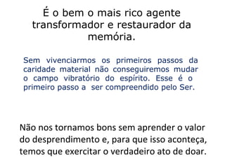 É o bem o mais rico agente
   transformador e restaurador da
             memória.

Sem vivenciarmos os primeiros passos da
caridade material não conseguiremos mudar
o campo vibratório do espírito. Esse é o
primeiro passo a ser compreendido pelo Ser.




Não nos tornamos bons sem aprender o valor
do desprendimento e, para que isso aconteça,
temos que exercitar o verdadeiro ato de doar.
 