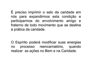 É preciso imprimir o selo da caridade em
nós para expandirmos esta condição e
participarmos do envolvimento amigo e
fraterno de todo movimento que se destina
à prática da caridade.


O Espírito poderá modificar suas energias
no processo reencarnatório, quando
realizar as ações no Bem e na Caridade.
 