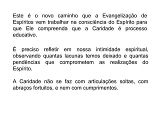 Este é o novo caminho que a Evangelização de
Espíritos vem trabalhar na consciência do Espírito para
que Ele compreenda que a Caridade é processo
educativo.

É preciso refletir em nossa intimidade espiritual,
observando quantas lacunas temos deixado e quantas
pendências que comprometem as realizações do
Espírito.

A Caridade não se faz com articulações soltas, com
abraços fortuitos, e nem com cumprimentos.
 