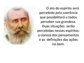 O ato do espírito será
 percebido pela coerência
 que possibilitará a todos
  perceber sua grandeza.
   Duas situações serão
percebidas nesses espíritos:
a clareza dos pensamentos
 e as definições das ações
          no bem.
 