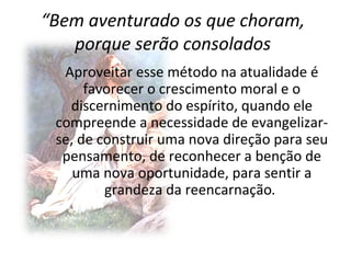 “Bem aventurado os que choram,
   porque serão consolados
  Aproveitar esse método na atualidade é
      favorecer o crescimento moral e o
   discernimento do espírito, quando ele
 compreende a necessidade de evangelizar-
 se, de construir uma nova direção para seu
  pensamento, de reconhecer a benção de
    uma nova oportunidade, para sentir a
         grandeza da reencarnação.
 