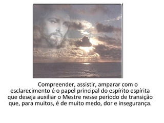 Compreender, assistir, amparar com o
 esclarecimento é o papel principal do espírito espírita
que deseja auxiliar o Mestre nesse período de transição
que, para muitos, é de muito medo, dor e insegurança.
 