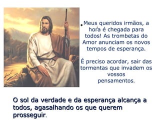 • Meus. queridos irmãos, a
                        hora é chegada para
                      todos! As trombetas do
                     Amor anunciam os novos
                       tempos de esperança.

                    É preciso acordar, sair das
                    tormentas que invadem os
                              vossos
                          pensamentos.


O sol da verdade e da esperança alcança a
todos, agasalhando os que querem
prosseguir.
 