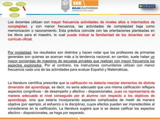 Los docentes utilizan con mayor frecuencia actividades de niveles altos e intermedios de
complejidad, y con menor frecuencia, las actividades de complejidad baja como
memorización o razonamiento. Esta práctica coincide con las orientaciones planteadas en
los libros para el maestro, lo cual puede indicar la familiaridad de los docentes con el
currículo oficial.
Por modalidad, los resultados son distintos y hacen notar que los profesores de primarias
generales son quienes se acercan más a la tendencia nacional, en cambio, suele haber un
mayor porcentaje de maestros de escuelas privadas que realizan con mayor frecuencia los
aspectos explorados. Por el contrario, los instructores comunitarios utilizan con menor
frecuencia cada una de las actividades para evaluar Español y Matemáticas.
La literatura científica prescribe que la calificación no debería mezclar elementos de distinta
dimensión del aprendizaje, es decir, no sería adecuado que una misma calificación reflejara
aspectos congnitivos - de desempeño y afectivo - disposicionales, pues no representaría de
manera adecuada el nivel conseguido por el alumno con respecto a los objetivos de
aprendizaje, sino que estaría incorporando aspectos complicados de medir de manera
objetiva (por ejemplo, el esfuerzo o la disciplina), cuyos efectos pueden ser impredecibles al
considerarse en la calificación. La literatura sugiere que si se desea calificar los aspectos
afectivo - disposicionales, se haga por separado.
 