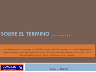 SOBRE EL TÉRMINO ………. 
Nos interesa hacer un proceso de “alfabetización” sobre el concepto de la interdependencia: 
Este término fue usado por primera vez en 1929 por Mahatma Gandhi, este afirmó que la 
interdependencia era y debía ser el ideal de la persona. 
Sobre el término 
 