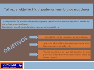Tal vez el objetivo inicial podemos tenerlo algo mas claro: 
La comprensión de esta interdependencia puede permitir a los alumnos percibir el mundo en 
que vivimos como un sistema. 
Comprender que el mundo funciona como un sistema conlleva: 
OBJETIVOS 
•Entender la red de relaciones de este sistema. 
•Apreciar el equilibrio inestable que existe entre 
los componentes de esta red. 
•Tomar conciencia de que los cambios en una 
parte del sistema tendrán repercusiones sobre el 
sistema entero. 
 
