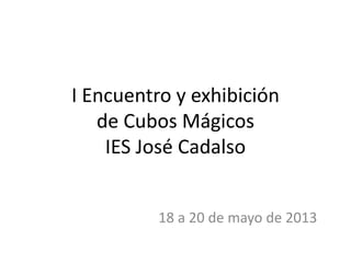 I Encuentro y exhibición
de Cubos Mágicos
IES José Cadalso
18 a 20 de mayo de 2013
 
