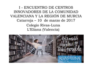 I - ENCUENTRO DE CENTROS
INNOVADORES DE LA COMUNIDAD
VALENCIANA Y LA REGIÓN DE MURCIA
Catarroja – 10 de marzo de 2017
Colegio Rivas-Luna
L’Eliana (Valencia)
 