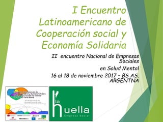 I Encuentro
Latinoamericano de
Cooperación social y
Economía Solidaria
II encuentro Nacional de Empresas
Sociales
en Salud Mental
16 al 18 de noviembre 2017 – BS AS.
ARGENTNA
 
