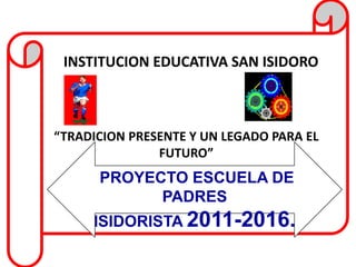 INSTITUCION EDUCATIVA SAN ISIDORO



“TRADICION PRESENTE Y UN LEGADO PARA EL
               FUTURO”
      PROYECTO ESCUELA DE
            PADRES
     ISIDORISTA 2011-2016.
 
