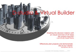 D-studio & Virtual Builder

‘Enabling the decision makers with
an visual overview of all steps
the project requires’
Frank Konings, Kliaplan Malysia

‘Effectively plan projects and demonstrate
this to our clients’
Kyp Kyprianou, Bam UK
_____________

D-studio@_KVIV Studiedag 17Okt2013

slide1

 