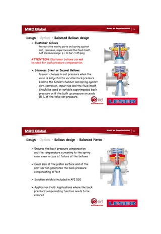 10/10/2017
10
19
Meet- en Regeltechniek
Design – Options – Balanced Bellows design
 Elastomer bellows
Protects the moving parts and spring against
dirt, corrosion, impurities and the fluid itself.
Set pressure range: p < 10 bar / 145 psig
ATTENTION: Elastomer bellows can not
be used for back pressure compensation.
 Stainless Steel or Inconel Bellows
Prevent changes in set pressure when the
valve is subjected to variable back pressure
Isolate the bonnet chamber and spring against
dirt, corrosion, impurities and the fluid itself
Should be used at variable superimposed back
pressure or if the built up pressure exceeds
15 % of the valve set pressure.
20
Meet- en Regeltechniek
Design – Options – Bellows design - Balanced Piston
 Ensures the back pressure compensation
and the temperature screening to the spring
room even in case of failure of the bellows
 Equal size of the piston surface and of the
seat section generates the back pressure
compensating effect
 Solution which is included in API 520
 Application field: Applications where the back
pressure compensating function needs to be
ensured
 