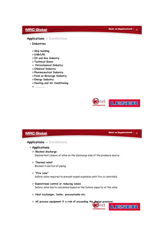 10/10/2017
15
29
Meet- en Regeltechniek
Applications - Installations
• Industries
Ship building
LNG/LPG
Oil and Gas Industry
Technical Gases
 Petrochemical Industry
Chemical Industry
Pharmaceutical Industry
Food an Beverage Industry
Energy Industry
Heating and Air Conditioning
 .........
30
Meet- en Regeltechniek
Applications - Installations
• Applications
 Blocked discharge
Inadvertent closure of valve on the discharge side of the pressure source
 Thermal relief
Blocked in section of piping
 “Fire case”
Safety valve required to prevent vessel explosion until fire is controlled
 Downstream control or reducing valves
Safety valve has to calculated based on the failure capacity of the valve
 Heat exchanger, boiler, processtanks etc.
 All process equipment if a risk of exceeding the design pressure
 