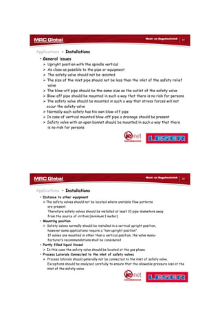 10/10/2017
16
31
Meet- en Regeltechniek
Applications - Installations
• General issues
 Upright position with the spindle vertical
 As close as possible to the pipe or equipment
 The safety valve should not be isolated
 The size of the inlet pipe should not be less than the inlet of the safety relief
valve
 The blow-off pipe should be the same size as the outlet of the safety valve
 Blow-off pipe should be mounted in such a way that there is no risk for persons
 The safety valve should be mounted in such a way that stress forces will not
occur the safety valve
 Normally each safety has his own blow-off pipe
 In case of vertical mounted blow-off pipe a drainage should be present
 Safety valve with an open bonnet should be mounted in such a way that there
is no risk for persons
32
Meet- en Regeltechniek
Applications - Installations
• Distance to other equipment
The safety valves should not be located where unstable flow patterns
are present.
Therefore safety valves should be installed at least 10 pipe diameters away
from the source of irrition (minimum 1 meter)
• Mounting position
 Safety valves normally should be installed in a vertical upright position,
however some applications require a “non-upright position”.
If valves are mounted in other than a vertical position, the valve manu-
facturer’s recommendations shall be considered
• Partly filled liquid Vessel
 In this case the safety valve should be located at the gas phase.
• Process Laterals Connected to the inlet of safety valves
 Process laterals should generally not be connected to the inlet of safety valve.
Exceptions should be analyzed carefully to ensure that the allowable pressure loss at the
inlet of the safety valve.
 