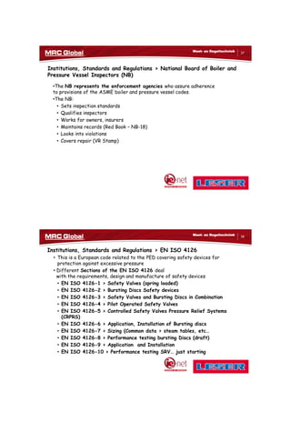 10/10/2017
19
37
Meet- en Regeltechniek
Institutions, Standards and Regulations > National Board of Boiler and
Pressure Vessel Inspectors (NB)
•The NB represents the enforcement agencies who assure adherence
to provisions of the ASME boiler and pressure vessel codes.
•The NB:
• Sets inspection standards
• Qualifies inspectors
• Works for owners, insurers
• Maintains records (Red Book – NB-18)
• Looks into violations
• Covers repair (VR Stamp)
38
Meet- en Regeltechniek
Institutions, Standards and Regulations > EN ISO 4126
• This is a European code related to the PED covering safety devices for
protection against excessive pressure
• Different Sections of the EN ISO 4126 deal
with the requirements, design and manufacture of safety devices
• EN ISO 4126-1 > Safety Valves (spring loaded)
• EN ISO 4126-2 > Bursting Discs Safety devices
• EN ISO 4126-3 > Safety Valves and Bursting Discs in Combination
• EN ISO 4126-4 > Pilot Operated Safety Valves
• EN ISO 4126-5 > Controlled Safety Valves Pressure Relief Systems
(CRPRS)
• EN ISO 4126-6 > Application, Installation of Bursting discs
• EN ISO 4126-7 > Sizing (Common data > steam tables, etc…
• EN ISO 4126-8 > Performance testing bursting Discs (draft)
• EN ISO 4126-9 > Application and Installation
• EN ISO 4126-10 > Performance testing SRV… just starting
 
