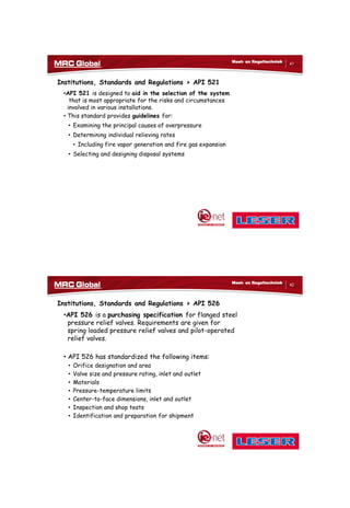 10/10/2017
21
41
Meet- en Regeltechniek
Institutions, Standards and Regulations > API 521
•API 521 is designed to aid in the selection of the system
that is most appropriate for the risks and circumstances
involved in various installations.
• This standard provides guidelines for:
• Examining the principal causes of overpressure
• Determining individual relieving rates
• Including fire vapor generation and fire gas expansion
• Selecting and designing disposal systems
42
Meet- en Regeltechniek
Institutions, Standards and Regulations > API 526
•API 526 is a purchasing specification for flanged steel
pressure relief valves. Requirements are given for
spring loaded pressure relief valves and pilot-operated
relief valves.
• API 526 has standardized the following items:
• Orifice designation and area
• Valve size and pressure rating, inlet and outlet
• Materials
• Pressure-temperature limits
• Center-to-face dimensions, inlet and outlet
• Inspection and shop tests
• Identification and preparation for shipment
 
