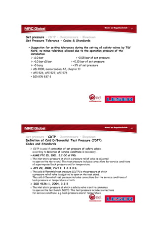 10/10/2017
24
47
Meet- en Regeltechniek
Set pressure – CDTP – Overpressure – Blowdown
Set Pressure Tolerance – Codes & Standards
• Suggestion for setting tolerances during the setting of safety valves by TüV
Nord, no minus tolerance allowed due to the operation pressure of the
installation
 ≤1,0 bar > +0,05 bar of set pressure
 >1,0 bar ≤5 bar > +0,10 bar of set pressure
 >5 barg > +3% of set pressure
• AD 2000, memorandum A2, chapter 11
• API 526, API 527, API 576
• DIN EN 837-1
48
Meet- en Regeltechniek
Set pressure – CDTP – Overpressure – Blowdown
Definition of Cold Differential Test Pressure (CDTP)
Codes and Standards
 CDTP is used if correction of set pressure of safety valves
according to deviation of service conditions is necessary.
ASME PTC 25, 2001, 2.7 OC of PRD
o The inlet static pressure at which a pressure relief valve is adjusted
to open on the test stand. This test pressure includes corrections for service conditions
of superimposed back pressure and/or temperature.
 API 20, 2000, Part I, 1.2.3.3 b.
o The cold differential test pressure (CDTP) is the pressure at which
a pressure relief valve is adjusted to open on the test stand.
The cold differential test pressure includes corrections for the service conditions of
back pressure or temperature or both.
 ISO 4126-1, 2004, 3.2.5
o The inlet static pressure at which a safety valve is set to commence
to open on the test bench. NOTE: This test pressure includes corrections
for service conditions, e.g. back pressure and/or temperature.
 