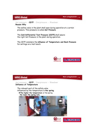 10/10/2017
25
49
Meet- en Regeltechniek
Set pressure – CDTP – Overpressure - Blowdown
Reason Why
The safety valve in the plant shall open during operation at a certain
pressure. This pressure is called Set Pressure.
The Cold Differential Test Pressure (CDTP) shall assure
the right Set Pressure in the plant during operation.
The CDTP considers the influence of Temperature and Back Pressure
for settings on a test bench.
50
Meet- en Regeltechniek
Set pressure – CDTP – Overpressure - Blowdown
Influence of Temperature
The relevant part of the safety valve
influenced by the temperature is the spring.
The higher the temperature at the spring
the lower the spring rate.
 