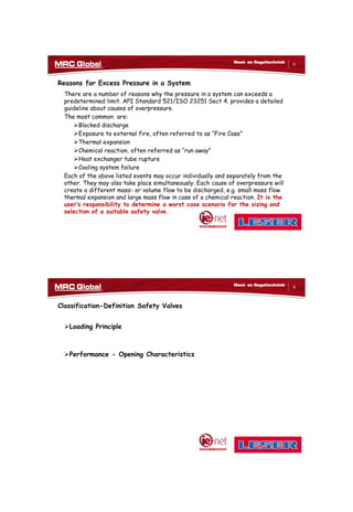 10/10/2017
3
5
Meet- en Regeltechniek
Reasons for Excess Pressure in a System
There are a number of reasons why the pressure in a system can exceeds a
predetermined limit. API Standard 521/ISO 23251 Sect 4. provides a detailed
guideline about causes of overpressure.
The most common are:
Blocked discharge
Exposure to external fire, often referred to as “Fire Case”
Thermal expansion
Chemical reaction, often referred as “run away”
Heat exchanger tube rupture
Cooling system failure
Each of the above listed events may occur individually and separately from the
other. They may also take place simultaneously. Each cause of overpressure will
create a different mass- or volume flow to be discharged, e.g. small mass flow
thermal expansion and large mass flow in case of a chemical reaction. It is the
user’s responsibility to determine a worst case scenario for the sizing and
selection of a suitable safety valve.
6
Meet- en Regeltechniek
Classification-Definition Safety Valves
Loading Principle
Performance - Opening Characteristics
 