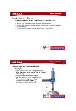 10/10/2017
32
63
Meet- en Regeltechniek
Back pressure lost – Solutions
• LESER pilot-operated Safety Valves Series 810 and Series 820
 The pilot valve controls the opening and closing of the main valve
 The pilot valve reacts only to the pressure at the valve inlet and is not influenced by
the back pressure
 The maximum back pressure to set pressure ratio of a POSV is 70%
64
Meet- en Regeltechniek
Inlet pressure lost - General Remarks
• Description
 Inlet pressure drop (p) is the pressure loss
from the vessel to the seat of the safety valve
while blowing.
 If the inlet pressure drop is to high
a proper operation can not be guaranteed.
 The maximum inlet pressure drop
according to the most common
codes and standards shall be 3 %.
p
 