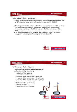 10/10/2017
34
67
Meet- en Regeltechniek
Inlet pressure lost - Definitions
• For the most common international codes and standards a maximum pressure loss
of 3 % from the vessel to the safety valve is required (API-EN ISO)
 When a pressure relief valve is installed on a line directly connected to a vessel,
the non-recoverable pressure loss between the protected equipment and
the pressure relief valve should not exceed 3 % of the set pressure of the
valve.
 An engineering analysis of the valve performance at higher Inlet losses
may permit increasing the allowable pressure loss above 3%.
68
Meet- en Regeltechniek
Inlet pressure lost - Measures
•The following adjustments prevent malfunction
are based on inlet pressure drop:
 Reduction of flow speed by
• increasing pipe diameter
• reduction of flow capacity using a smaller valve
• reduction of flow capacity using a lift restriction
• reduction of flow capacity using an O-ring damper
 Reduction of flow resistance by
• shorter inlet pipe
• smooth connection to the vessel false correct
 